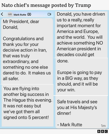 The image shows a screenshot of a text message exchange.  The headline indicates that it's a message from the NATO chief, Mark Rutte, to Donald Trump.  The message is highly congratulatory, praising Trump's decisive action in Iran as extraordinary and beneficial for global safety.  Rutte also references a successful upcoming meeting in The Hague, implying a significant negotiation or agreement.  A secondary, more assertive tone suggests that Europe will benefit financially from the actions mentioned.  The overall tone is one of strong support and celebration of Trump's achievements. The image carries a political significance, capturing a private exchange between two high profile figures on a matter of international importance.