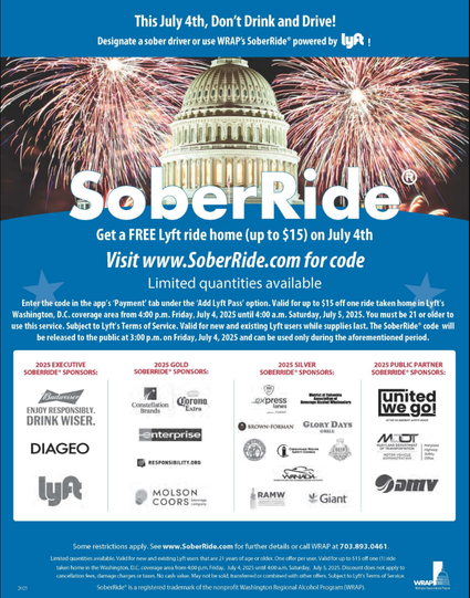 WRAP’s 2025 Independence Day SoberRide® code will be valid from 4:00 p.m. Friday, July 4th until 4:00 a.m. Saturday, July 5th, 2025. Limited quantities available for the first 1,500 passengers who enter the code. Code can only be used once during the aforementioned period. Download the Lyft app and enter the code in the app’s ‘Payment’ tab under the ‘Add Lyft Pass’ option for up to $15 off one ride taken home in the Washington D.C. coverage area.