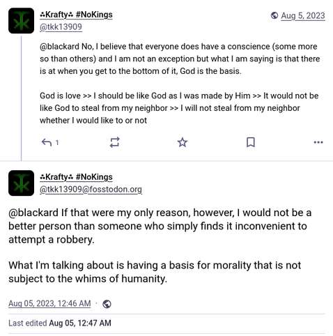 A mastodon thread between myself (@tkk13909) and another user (@blackard) about morality. The messages from blackard are missing but mine are still there.

The first message reads as follows: "@blackard No, I believe that everyone does have a conscience (some more than others) and I am not an exception but what I am saying is that there is at when you get to the bottom of it, God is the basis. God is love >> I should be like God as I was made by Him >> It would not be like God to steal from my neighbor >> I will not steal from my neighbor whether I would like to or not"
The second message reads as follows: "@blackard If that were my only reason, however, I would not be a better person than someone who simply finds it inconvenient to attempt a robbery. What I'm talking about is having a basis for morality that is not subject to the whims of humanity."