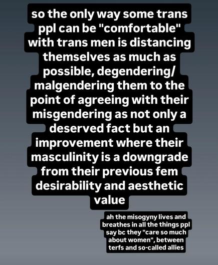 "so the only way some trans ppl can be "comfortable" with trans men is distancing themselves as much as possible, degendering/ malgendering them to the point of agreeing with their misgendering as not only a deserved fact but an improvement where their masculinity is a downgrade from their previous fem desirability and aesthetic value

ah the misogyny lives and breathes in all the things ppl say bc they "care so much about women", between terfs and so-called allies"