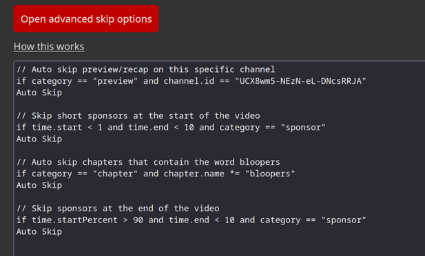 Examples of some advanced skip options

// Auto skip preview/recap on this specific channel
if category == "preview" and channel.id == "UCX8wm5-NEzN-eL-DNcsRRJA"
Auto Skip

// Skip short sponsors at the start of the video
if time.start < 1 and time.end < 10 and category == "sponsor"
Auto Skip

// Auto skip chapters that contain the word bloopers
if category == "chapter" and chapter.name *= "bloopers"
Auto Skip

// Skip sponsors at the end of the video
if time.startPercent > 90 and time.end < 10 and category == "sponsor"
Auto Skip