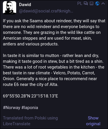 If you ask the Saams about reindeer, they will say that there are no wild reindeer and everyone belongs to someone. They are grazing in the wild like cattle on American steppes and are used for meat, skin, antlers and various products. In taste it is similar to mutton - rather lean and dry, making it taste good in stew, but a bit tired as a shin. There was a ot of root vegetables in the kitchen - the best taste in raw climate - Velcro, Potato, Carrot, Onion. Generally a nice place to recommend near route E6 near the city of Alta.

Translated from Polski using LibreTranslate.