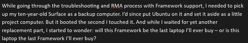 A screenshot of a document in a word processor. It reads: "While going through the troubleshooting and RMA process with Framework support, I needed to pick up my ten-year-old Surface as a backup computer. I’d since put Ubuntu on it and set it aside as a little project computer. But it booted the second I touched it. And while I waited for yet another replacement part, I started to wonder: will this Framework be the last laptop I’ll ever buy – or is this laptop the last Framework I’ll ever buy?"