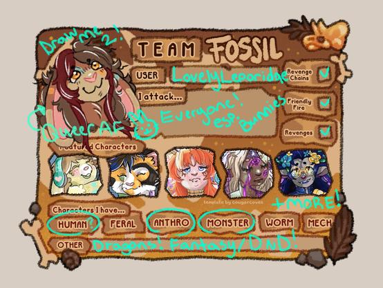 team fossil art fight card several anthro and fantasy character. in the user icon spot,a brown rabbit (the artist fursona). above his head reads "Draw me 2" there is an arrow pointing to him with the words "Queer AF". Below in a row, starting on the left, a little cream bunny (age 5), a calico male cat fursona belonging to the artist's partner. A red haired dragon shapeshifter, a blond dark skinned dragon shapshifter, and a navy haired grey furred firbolg with gold circle glasses and vitiligo.

Artist does Revenge chains, Friendly fire and Revenges.

Artist attacks everyone, especially bunny OCs. 

Artist has Human?, Anthro, Monster, Dragons and Fantasty/Dungeons and Dragons characters.