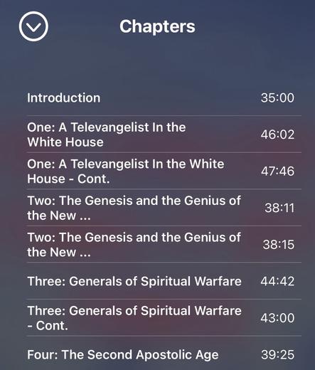 Chapters 

Introduction 

One: A Televangelist In the White House 

One: A Televangelist In the White House - Cont. 

Two: The Genesis and the Genius of the New ... 

Two: The Genesis and the Genius of the New ... 

Three: Generals of Spiritual Warfare Three: Generals of Spiritual Warfare - Cont. 

Four: The Second Apostolic Age 

Note that some of these chapter names are cut off in the app