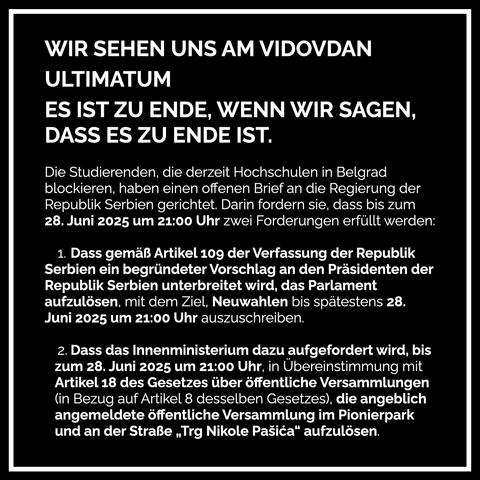 Text: WIR SEHEN UNS AM VIDOVDAN
ULTIMATUM
ES IST ZU ENDE, WENN WIR SAGEN, DASS ES ZU ENDE IST.
Die Studierenden, die derzeit Hochschulen in Belgrad blockieren, haben einen offenen Brief an die Regierung der Republik Serbien gerichtet. Darin fordern sie, dass bis zum 28. Juni 2025 um 21:00 Uhr zwei Forderungen erfüllt werden:
1. Dass gemäß Artikel 109 der Verfassung der Republik
Serbien ein begründeter Vorschlag an den Präsidenten der Republik Serbien unterbreitet wird, das Parlament aufzulösen, mit dem Ziel, Neuwahlen bis spätestens 28.
Juni 2025 um 21:00 Uhr auszuschreiben.
2. Dass das Innenministerium dazu aufgefordert wird, bis zum 28. Juni 2025 um 21:00 Uhr, in Übereinstimmung mit Artikel 18 des Gesetzes über öffentliche Versammlungen (in Bezug auf Artikel 8 desselben Gesetzes), die angeblich angemeldete öffentliche Versammlung im Pionierpark und an der Straße „Trg Nikole Pasica" aufzulösen.