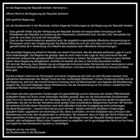 An die Regierung der Republik Serbien, Nemanjina 1
Offener Brief an die Regierung der Republik Serbiens
Sehr geehrte Regierung,
wir, die Studierenden in der Blockade, richten folgende Forderungen an die Regierung der Republik Serbien:
•
1. Dass gemaß Artikel 109 der Verfassung der Republik Serbien ein begründeter Vorschlag an den Präsidenten der Republik zur Auflösung des Parlaments unterbreitet wird, mit dem Ziel, Neuwahlen bis zum 28. Juni 2025 um 21:00 Uhr anzusetzen.
Dass an das Innenministerium appelliert wird, die angeblich angemeldete öffentliche Versammlung im Pionierpark und in der Umgebung des Trg Nikole Pasica bis zum 28. Juni 2025 um 21:00 Uhr aufzulösen, gemäß Artikel 18 in Verbindung mit Artikel 8 des Gesetzes über öffentliche Versammlungen.
Die derzeitige Regierung erhielt ihr Mandat von einem Parlament, das die aktuelle politische Lage im Land nicht widerspiegelt. Das Regime hat gezeigt, dass es nicht mehr in der Lage ist, das Land durch die seit Jahrzehnten andauernde gesellschaftlich-politische Krise zu führen. Die jüngsten Proteste in ganz Serbien haben diese Regierung delegitimiert, weshalb wir bereits seit dem 5. Mai 2025 Neuwahlen fordern.
Wir sind der Meinung, dass Wahlen das grundlegende Instrument jeder Demokratie sind, besonders in einer Situation tiefen Misstrauens gegenüber den Institutionen, und dass es keine alternative Lösung für diese Krise gibt…
