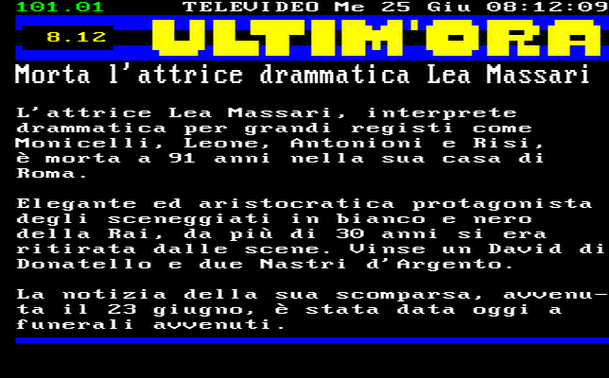 8.12 
L'attrice Lea Massari, interprete drammatica per grandi registi come Monicelli, Leone, Antonioni e Risi, è morta a 91 anni nella sua casa di Roma. 
Elegante ed aristocratica protagonista degli sceneggiati in bianco e nero della Rai, da più di 30 anni si era ritirata dalle scene. Vinse un David di Donatello e due Nastri d'Argento. 
La notizia della sua scomparsa, avvenuta il 23 giugno, è stata data oggi a funerali avvenuti.