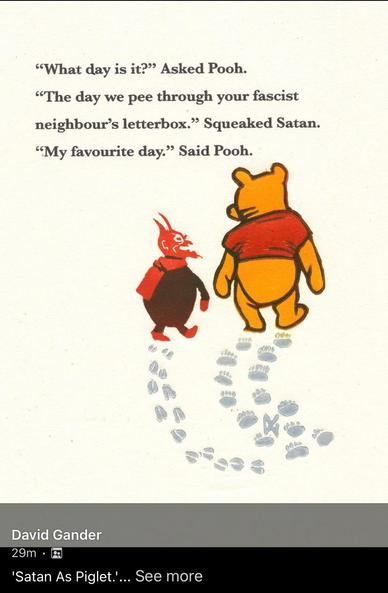Pooh bear is walking away from the viewer with a small red Satan (in place of the usual Piglet). Their hoof and paw prints are behind them. Their printed dialogue goes as follows (cracked me up).

"What day is it?" Asked Pooh. 

"The day we pee through your fascist neighbour's letterbox." Squeaked Satan. 

"My favourite day." Said Pooh.