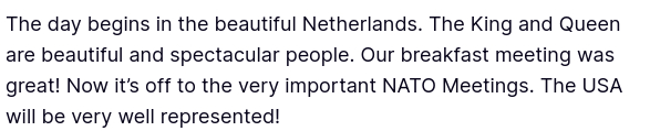 Dementiadon's secretion reads: "The day begins in the beautiful Netherlands. The King and Queen are beautiful and spectacular people. Our breakfast meeting was great! Now it’s off to the very important NATO Meetings. The USA will be very well represented!"
source: https://truthsocial.com/@realDonaldTrump/posts/114742858969719244