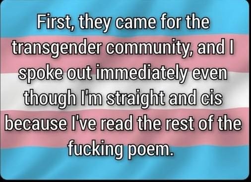 First, they came for the transgender community, and I spoke out immediately even I'm straight and cis because I've read the rest of the fucking poem - with a trans flag in the background