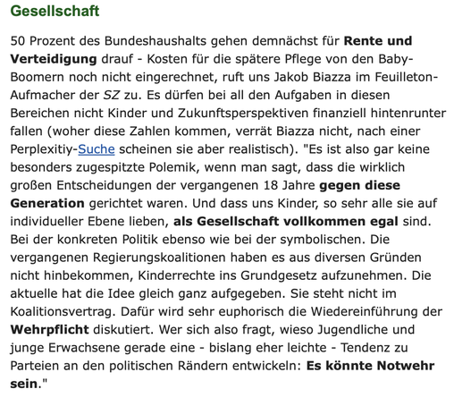 Gesellschaft
50 Prozent des Bundeshaushalts gehen demnächst für Rente und Verteidigung drauf - Kosten für die spätere Pflege von den Baby-Boomern noch nicht eingerechnet, ruft uns Jakob Biazza im Feuilleton-Aufmacher der SZ zu. Es dürfen bei all den Aufgaben in diesen Bereichen nicht Kinder und Zukunftsperspektiven finanziell hintenrunter fallen (woher diese Zahlen kommen, verrät Biazza nicht, nach einer Perplexitiy-Suche scheinen sie aber realistisch). "Es ist also gar keine besonders zugespitzte Polemik, wenn man sagt, dass die wirklich großen Entscheidungen der vergangenen 18 Jahre gegen diese Generation gerichtet waren. Und dass uns Kinder, so sehr alle sie auf individueller Ebene lieben, als Gesellschaft vollkommen egal sind. Bei der konkreten Politik ebenso wie bei der symbolischen. Die vergangenen Regierungskoalitionen haben es aus diversen Gründen nicht hinbekommen, Kinderrechte ins Grundgesetz aufzunehmen. Die aktuelle hat die Idee gleich ganz aufgegeben. Sie steht nicht im Koalitionsvertrag. Dafür wird sehr euphorisch die Wiedereinführung der Wehrpflicht diskutiert. Wer sich also fragt, wieso Jugendliche und junge Erwachsene gerade eine - bislang eher leichte - Tendenz zu Parteien an den politischen Rändern entwickeln: Es könnte Notwehr sein."