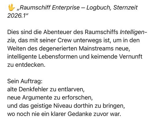 „Raumschiff Enterprise - Logbuch, Sternzeit
2026.1"
Dies sind die Abenteuer des Raumschiffs Intelligen-zia, das mit seiner Crew unterwegs ist, um in den Weiten des degenerierten Mainstreams neue, intelligente Lebensformen und keimende Vernunft zu entdecken.
Sein Auftrag:
alte Denkfehler zu entlarven, neue Argumente zu erforschen, und das geistige Niveau dorthin zu bringen, wo noch nie ein klarer Gedanke zuvor war.🖖