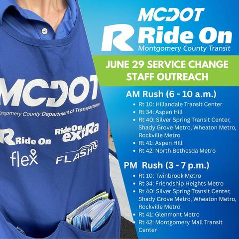 To help riders understand these changes, Ride On staff will be stationed at key transit locations during morning and evening rush hours as well as mid-day on weekends from Monday, June 23 through Saturday, July 5 (excluding July 4). Staff will be available to answer questions and provide information on:

The new Zero Fare Policy
Route changes and new schedules
Transit connections
Morning Rush (6–10 a.m.) Locations:

Route 10: Hillandale Transit Center
Route 34: Aspen Hill
Route 40: Silver Spring Transit Center, Shady Grove Metro, Wheaton Metro, Rockville Metro
Route 41: Aspen Hill
Route 42: North Bethesda Metro
Evening Rush (3–7 p.m.) Locations:

Route 10: Twinbrook Metro
Route 34: Friendship Heights Metro
Route 40: Silver Spring Transit Center, Shady Grove Metro, Wheaton Metro, Rockville Metro
Route 41: Glenmont Metro
Route 42: Montgomery Mall Transit Center
We encourage you to stop by and speak with our outreach staff to learn how these changes may affect your commute and how you can take full advantage of the new Zero Fare Policy.