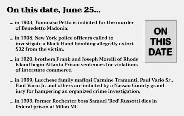 Text reads: On this date, June 25...
in 1903, Tommaso Petto is indicted for the murder of Benedetto Madonia.
in 1908, New York police officers called to investigate a Black Hand bombing allegedly extort $32 from the victim.
in 1920, brothers Frank and Joseph Morelli of Rhode Island begin Atlanta Prison sentences for violations of interstate commerce.
in 1969, Lucchese family mafiosi Carmine Tramunti, Paul Vario Sr., Paul Vario Jr. and others are indicted by a Nassau County grand jury for hampering an organized crime investigation.
in 1993, former Rochester boss Samuel 'Red' Russotti dies in federal prison at Milan MI.e Family boss Philip 'Rusty' Rastelli dies of liver cancer at age 73.