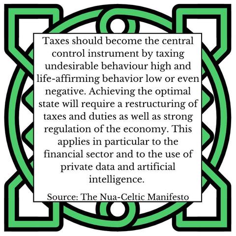Taxes should become the central control instrument by taxing undesirable behaviour high and life-affirming behavior low or even negative. Achieving the optimal state will require a restructuring of taxes and duties as well as strong regulation of the economy. This applies in particular to the financial sector and to the use of private data and artificial intelligence. Source: The Nua-Celtic Manifesto