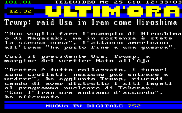 12.32 
"Non voglio fare l'esempio di Hiroshima o di Nagasaki, ma in sostanza è stata la stessa cosa", l'attacco americano all'Iran "ha posto fine a una guerra". 
Così il presidente Usa, Trump, a margine del vertice Nato all'Aja. 
"Dentro è tutto collassato, i tunnel sono crollati, nessuno può entrare a vedere", ha aggiunto Trump, rivendicando di aver distrutto i siti legati al programma nucleare di Teheran. 
"Con l'Iran ora andiamo d'accordo", ha affermato.