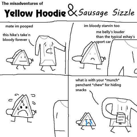 The misadventures of Yellow Hoodie & Sausage Sizzle, a comic

1. Yellow Hoodie and Sausage Sizzle are walking together, Yellow Hoodie holding some kind of trekking pole. Yellow hoodie says "mate im pooped" "this hike's take'n bloody forever" (imagine a kind of broad australian accent for Yellow Hoodie)

2. the view turns so yellow hoodie is close and sausage sizzle is behind. yellow hoodie says "im bloody starvin too" "me belly's louder than the typical eshay's sport car"

3. same angle as panel 2. yellow hoodie has turned around and is now looking at sausage sizzle, who is currently looking very worries and sweating drops off its head.

4. yellow hoodie and sausage sizzle continue walking, yellow hoodie holding a bag saying "candy corn" while sausage sizzle sobs like T_T. yellow hoodie says "what is with your *munch* penchant *chew* for hiding snacks"