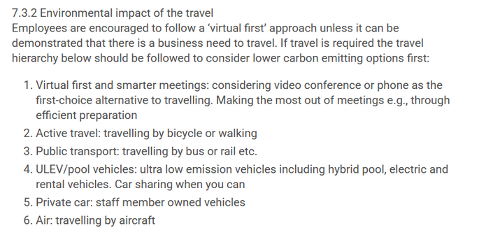 UKRI travel policy:
7.3.2 Environmental impact of the travel
Employees are encouraged to follow a ‘virtual first’ approach unless it can be demonstrated that there is a business need to travel. If travel is required the travel hierarchy below should be followed to consider lower carbon emitting options first:

    1. Virtual first and smarter meetings: considering video conference or phone as the first-choice alternative to travelling. Making the most out of meetings e.g., through efficient preparation
    2. Active travel: travelling by bicycle or walking
    3. Public transport: travelling by bus or rail etc.
    4. ULEV/pool vehicles: ultra low emission vehicles including hybrid pool, electric and rental vehicles. Car sharing when you can
    5. Private car: staff member owned vehicles
    6. Air: travelling by aircraft