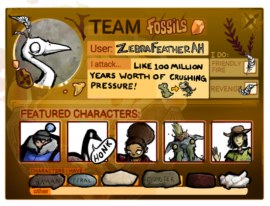 Art Fight team card for ZebraFeatherAH. I attack like 100 million years worth of crushing pressure!
I do friendly fire and revenge
Characters I have: human, feral, monster
