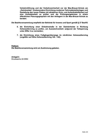 3. im Rahmen der Erschließungsplanung für die Erweiterung der Max-Brauer- Schule die weiteren vorgeschlagenen Maßnahmen (Aufpflasterung Straßenzufahrt, dezentrale Drop-Off/Pick-Up-Zonen für Elterntaxis im Umfeld) zu prüfen und die Prüfungsergebnisse in einem öffentlichen Planungsgespräch mit den Anliegern in der Max-Brauer-Schule zu beraten;
4. eine Teilsperrung der Straße Hohenzollernring (die Seitenstraße vor den Hausnummern 142 - 144) und der Daimlerstraße (vor den Hausnummern 39 - 41) mittels einfacher Absperrpfosten und straßenrechtlicher Widmung (Ausnahme für Fuß- und Radverkehr) umzusetzen;
5. die weiteren vorgeschlagenen Maßnahmen zur Verbesserung der Verkehrsführung und der Verkehrssicherheit vor der Max-Brauer-Schule am „Daimlerplatz“ (insbesondere Einrichtung moderner Fahrradabstellanlagen und Gestaltung des neues Platzes mit attraktiven Grün- und Aufenthaltsflächen) auf eine Umsetzbarkeit zu prüfen und die Prüfungsergebnisse in einem öffentlichen Planungsgespräch mit den Anliegern in der Max-Brauer-Schule zu beraten.
Die Bezirksversammlung empfiehlt der Behörde für Inneres und Sport gemäß § 27 BezVG
6. die Einrichtung einer Einbahnstraße in der Daimlertwiete in Richtung Hohenzollernring zu prüfen, um Ausweichverkehr aufgrund der Teilsperrung unter Ziffer 4 zu vermeiden;
7. die Einrichtung eines Fußgängerüberwegs im nördlichen Hohenzollernring (ungefähr auf Höhe Hohenzollernring 140 - 142).