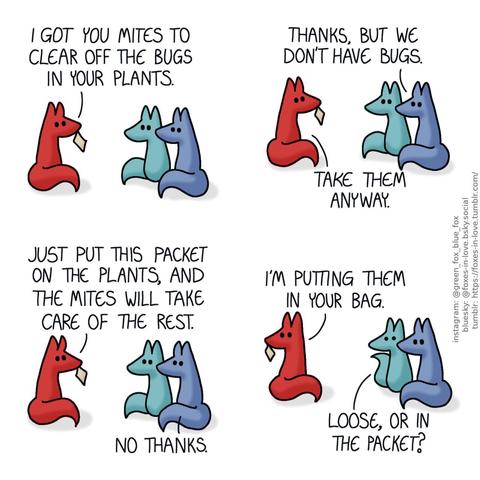 A comic of two foxes, one of whom is blue, the other is green. In this one, Blue and Green are talking with a third fox, who is red, and holding a small packet in her teeth. Red: I got you mites to clear off the bugs in your plants. Blue: Thanks, but we don't have bugs. Red: Take them anyway. Just put this packet on the plants, and the mites will take care of the rest. Blue: No thanks.  Red turns to look over her shoulder. Green looks at her with alarm. Red: I'm putting them in your bag. Green: Loose, or in the packet?
