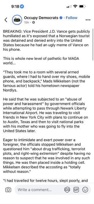 9:18 0
Occupy Democrats • • Follow
15h • Ø
..•
BREAKING: Vice President J.D. Vance gets publicly
humiliated as it's exposed that a Norwegian tourist
was detained and denied entry into the United
States because he had an ugly meme of Vance on
his phone.
This is whole new level of pathetic for MAGA
world...
"They took me to a room with several armed
guards, where I had to hand over my shoes, mobile
phone, and backpack," Mads Mikkelsen (not the
famous actor) told his hometown newspaper
Nordlys.
He said that he was subjected to an "abuse of
power and harassment" by government officials
while attempting to pass through Newark Liberty
International Airport. He was traveling to visit
friends in New York City with plans to continue on
to Austin, Texas and then to visit national parks
with his mother who was going to fly into the
United States later.
Eager to intimidate and exert power over a
foreigner, the officials stopped Mikkelsen and
questioned him "about drug trafficking, terrorist
plots, and right-wing extremism" despite having no
reason to suspect that he was involved in any such
things. He was then placed inside a holding cell.
Mikkelsen described the accosting as "totally
without reason."
"I had travelled for twelve hours, slept poorly, and
Write a comment...