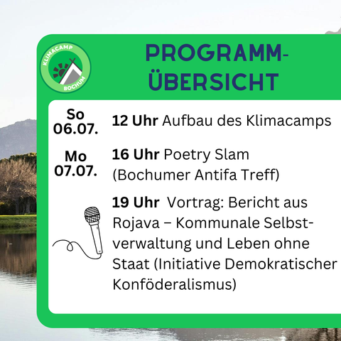 Klimacamp Programmübersicht (Auch als Grafiken im Anhang)
---------|----------------------------------------------------
So. 06.07| 12 Uhr Aufbau des Klimacamps
---------|----------------------------------------------------
Mo. 07.07| 16 Uhr Poetry Slam (Bochumer Antifa Treff)
         | 19 Uhr Vortrag: Bericht aus Rojava - Kommunale
         |        Selbstverwaltung und Leben ohne Staat
         |        (Initiative Demokratischer Konföderalismus)