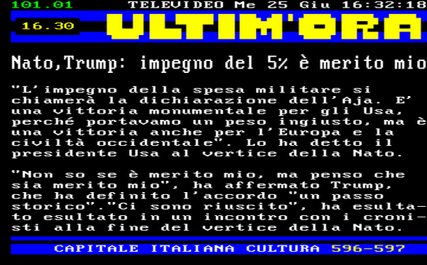 16.30 
"L'impegno della spesa militare si chiamerà la dichiarazione dell'Aja. E' una vittoria monumentale per gli Usa, perché portavamo un peso ingiusto, ma è una vittoria anche per l'Europa e la civiltà occidentale". Lo ha detto il presidente Usa al vertice della Nato. 
"Non so se è merito mio, ma penso che sia merito mio", ha affermato Trump, che ha definito l'accordo "un passo storico"."Ci sono riuscito", ha esultato esultato in un incontro con i cronisti alla fine del vertice della Nato.