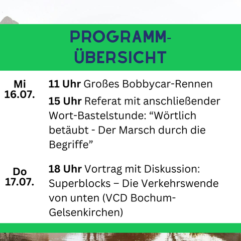 Mi. 16.07| 11 Uhr Großes Bobbycar-Rennen
         | 15 Uhr Referat mit anschließender Wort-Bastelstunde
         |       "Wörtlich betäubt - Der Marsch durch die
         |        Begriffe"
---------|----------------------------------------------------
Do. 17.07| 18 Uhr Vortrag mit Diskussion: Superblocks - Die
         |        Verkehrswende von unten (VCD Bochum -
         |        Gelsenkirchen)