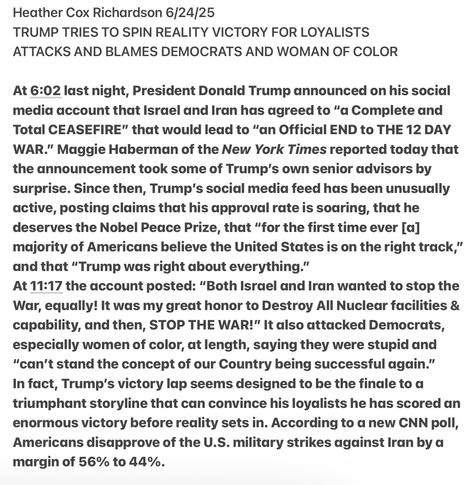 Heather Cox Richardson 6/24/25

TRUMP TRIES TO SPIN REALITY VICTORY FOR LOYALISTS

ATTACKS AND BLAMES DEMOCRATS AND WOMAN OF COLOR

At 6:02 last night, President Donald Trump announced on his social media account that Israel and Iran has agreed to “a Complete and Total CEASEFIRE" that would lead to “an Official END to THE 12 DAY WAR."” Maggie Haberman of the New York Times reported today that the announcement took some of Trump's own senior advisors by surprise. Since then, Trump's social media feed has been unusually active, posting claims that his approval rate is soaring, that he deserves the Nobel Peace Prize, that “for the first time ever [a] majority of Americans believe the United States is on the right track,” and that “Trump was right about everything.”

At 11:17 the account posted: “Both Israel and Iran wanted to stop the War, equally! It was my great honor to Destroy All Nuclear facilities & capability, and then, STOP THE WAR!” It also attacked Democrats, especially women of color, at length, saying they were stupid and “can't stand the concept of our Country being successful again.”

In fact, Trump's victory lap seems designed to be the finale to a triumphant storyline that can convince his loyalists he has scored an enormous victory before redlity sets in. According to a new CNN poll, Americans disapprove of the U.S. military strikes against Iran by a margin of 56% to 44%.