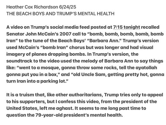 Heather Cox Richardson 6/24/25

THE BEACH BOYS AND TRUMP'S MENTAL HEALTH

A video on Trump's social media feed posted at 7:15 tonight recalled Senator John McCain's 2007 call to “bomb, bomb, bomb, bomb, homb Iran” to the tune of the Beach Boys’ “Barbara Ann.” Trump's version used McCdin's “bomb Iran” chorus but was longer and had visual imagery of planes dropping bombs. In Trump’s version, the soundtrack to the video used the melody of Barbara Ann to say things like: “went to a mosque, gonna throw some rocks, tell the ayatollah gonna put you in a box,” and “old Uncle Sam, getting pretty hot, gonna turn Iran into a parking lot.”

It is a truism that, like other authoritarians, Trump tries only to appeal to his supporters, but | confess this video, from the president of the United States, left me aghast. It seems to me long past time to question the 79-year-old president’s mental health.