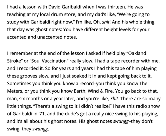 "I had a lesson with David Garibaldi when I was thirteen. He was teaching at my local drum store, and my dad's like, "We're going to study with Garibaldi right now." I'm like, Oh, shit! And his whole thing that day was ghost notes: You have different height levels for your
accented and unaccented notes. 

I remember at the end of the lesson I asked if he'd play "Oakland Stroke" or "Soul Vaccination" really slow. I had a tape recorder with me, and I recorded it. So for years and years I had this tape of him playing these grooves slow, and I just soaked it in and kept going back to it. Sometimes you think you know a record-you think you know The Meters, or you think you know Earth, Wind & Fire. You go back to that, man, six months or a year later, and you're like, Shit. There are so many little things. "There's a swing to it I didn't realize!" I have this radio show of Garibaldi in '71, and the dude's got a really nice swing to his playing, and it's all about his ghost notes. His ghost notes swangg-they don't
swing, they swangg." - Adam Deitch (Drummer from Lettuce) on David Garibaldi (Drummer from Tower of Power)