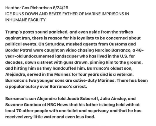 Heather Cox Richardson 6/24/25

ICE RUNS DOWN AND BEATS FATHER OF MARINE IMPRISONS IN INHUMANE FACILITY

Trump's posts sound panicked, and even aside from the strikes against Iran, there is reason for his loyalists to be concerned about political events. On Saturday, masked agents from Customs and Border Patrol were caught on video chasing Narciso Barranco, a 48- yeadr-old undocumented landscaper who has lived in the U.S. for decades, down a street with guns drawn, pinning him to the ground, and hitting him as they handcuffed him. Barranco’s oldest son, Alejandro, served in the Marines for four years and is a veteran. Barranco’s two younger sons dare active-duty Marines. There has been d popular outcry over Barranco's arrest.

Barranco's son Alejandro told Jacob Soboroff, Julia Ainsley, and Suzanne Gamboa of NBC News that his father is being held with at least 70 other people with one toilet and no privacy and that he has received very little water and even less food.