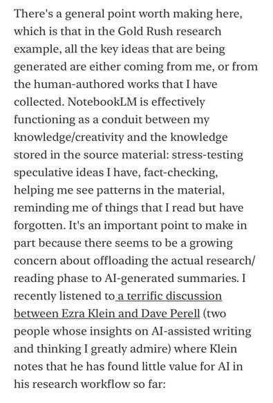 There's a general point worth making here, which is that in the Gold Rush research
example, all the key ideas that are being generated are either coming from me, or from the human-authored works that I have collected. NotebookLM is effectively functioning as a conduit between my knowledge/creativity and the knowledge stored in the source material: stress-testing speculative ideas I have, fact-checking, helping me see patterns in the material, reminding me of things that I read but have forgotten. It's an important point to make in part because there seems to be a growing concern about offloading the actual research/ reading phase to Al-generated summaries. I recently listened to a terrific discussion between Ezra Klein and Dave Perell (two people whose insights on Al-assisted writing and thinking I greatly admire) where Klein notes that he has found little value for Al in
his research workflow so far: