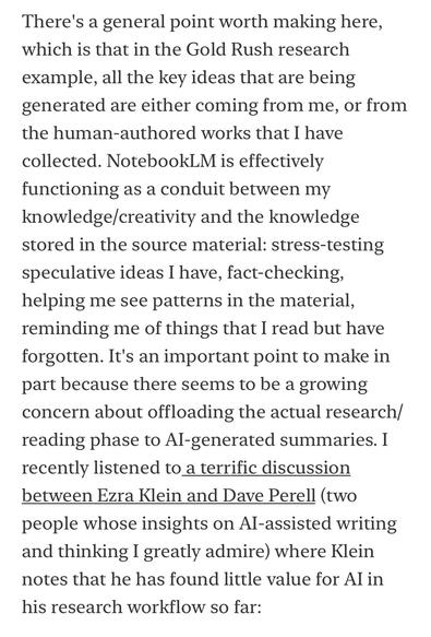 There's a general point worth making here, which is that in the Gold Rush research
example, all the key ideas that are being generated are either coming from me, or from the human-authored works that I have collected. NotebookLM is effectively functioning as a conduit between my knowledge/creativity and the knowledge stored in the source material: stress-testing speculative ideas I have, fact-checking, helping me see patterns in the material, reminding me of things that I read but have forgotten. It's an important point to make in part because there seems to be a growing concern about offloading the actual research/ reading phase to Al-generated summaries. I recently listened to a terrific discussion between Ezra Klein and Dave Perell (two people whose insights on Al-assisted writing and thinking I greatly admire) where Klein notes that he has found little value for Al in
his research workflow so far: