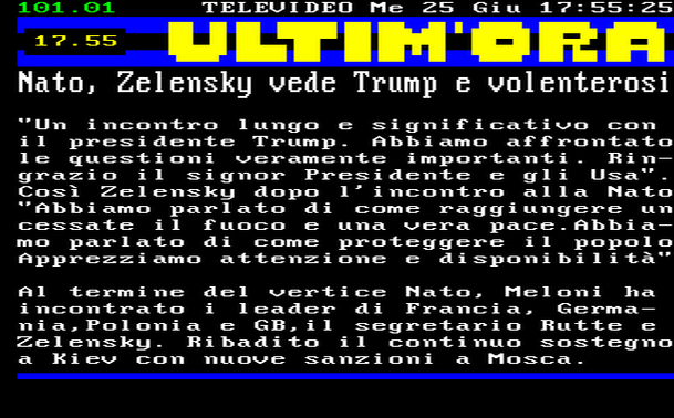 17.55 
"Un incontro lungo e significativo con il presidente Trump. Abbiamo affrontato le questioni veramente importanti. Ringrazio il signor Presidente e gli Usa". 
Così Zelensky dopo l'incontro alla Nato "Abbiamo parlato di come raggiungere un cessate il fuoco e una vera pace.Abbiamo parlato di come proteggere il popolo Apprezziamo attenzione e disponibilità" 
Al termine del vertice Nato, Meloni ha incontrato i leader di Francia, Germania,Polonia e GB,il segretario Rutte e Zelensky. Ribadito il continuo sostegno a Kiev con nuove sanzioni a Mosca.