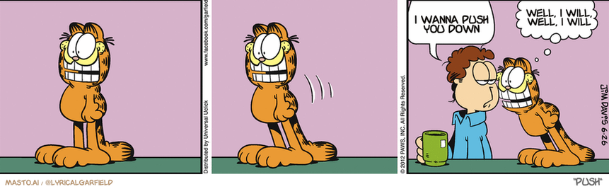 Original Garfield comic from June 26, 2012
Text replaced with lyrics from: Push

Transcript:
• I Wanna Push You Down
• Well, I Will, Well, I Will


--------------
Original Text:
• Jon:  Looking forward to dinner?
• Garfield:  How can you tell?

This is a graphic from a comic strip featuring three characters: a person with an orange and black tail, a person with a green cup in their hand, and another person with a green cup and a question mark. The comic strip is displayed in a series of three panels, with the characters interacting with each other.

In the first panel, the person with an orange and black tail is standing on his hind legs, reaching for a green cup. The second panel shows the same person reaching for another green cup, while the third panel depicts the same person attempting to grab a green cup with a question mark. The series of panels gives a sense of motion and progression to the comic strip.