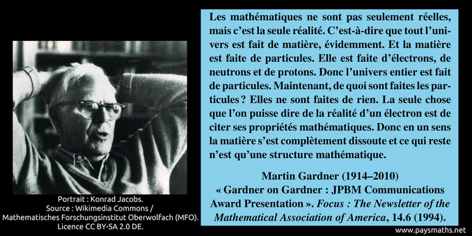 Portrait photographique de Martin Gardner, et une citation : "Les mathématiques ne sont pas seulement réelles, mais c'est la seule réalité. C'est-à-dire que tout l'univers est fait de matière, évidemment. Et la matière est faite de particules. Elle est faite d'électrons, de neutrons et de protons. Donc l'univers entier est fait de particules. Maintenant, de quoi sont faites les particules ? Elles ne sont faites de rien. La seule chose que l'on puisse dire de la réalité d'un électron est de citer ses propriétés mathématiques. Donc en un sens la matière s'est complètement dissoute et ce qui reste n'est qu'une structure mathématique."