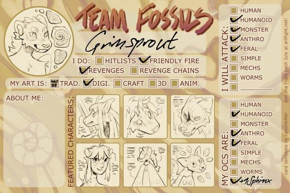 Artfight team Fossils user card of user GrimSprout
I do: friendly fire, revenges
I don't do: hitlists, revenge chains
My art is: digital, maybe traditional
I attack: humanoid, monster, anthro, feral
My OCs are: humanoid, anthro, feral, + 1 sphinx
Featured characters are: an anthro fox with a sword, a lion creature with a unicorn horn, an angry wolf, a na'vi, a sky kid, and a weird cat