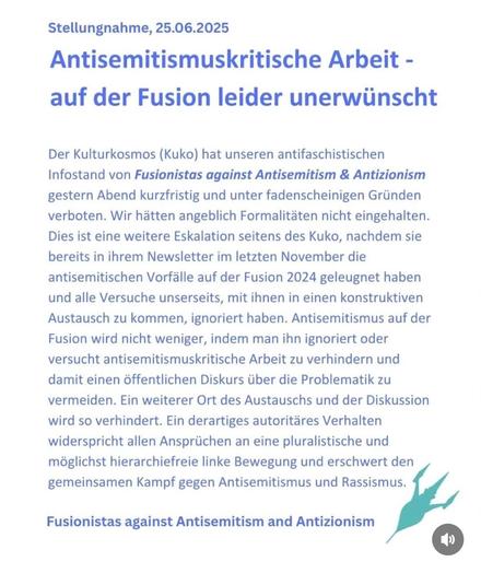 Stellungnahme, 25.06.2025

Antisemitismuskritische Arbeit - auf der Fusion leider unerwünscht
Der Kulturkosmos (Kuko) hat unseren antifaschistischen Infostand von Fusionistas against Antisemitism & Antizionism gestern Abend kurzfristig und unter fadenscheinigen Gründen verboten. Wir hätten angeblich Formalitäten nicht eingehalten.
Dies ist eine weitere Eskalation seitens des Kuko, nachdem sie bereits in ihrem Newsletter im letzten November die antisemitischen Vorfälle auf der Fusion 2024 geleugnet haben und alle Versuche unserseits, mit ihnen in einen konstruktiven Austausch zu kommen, ignoriert haben. Antisemitismus auf der Fusion wird nicht weniger, indem man ihn ignoriert oder versucht antisemitismuskritische Arbeit zu verhindern und damit einen öffentlichen Diskurs über die Problematik zu vermeiden. Ein weiterer Ort des Austauschs und der Diskussion wird so verhindert. Ein derartiges autoritäres Verhalten widerspricht allen Ansprüchen an eine pluralistische und möglichst hierarchiefreie linke Bewegung und erschwert den gemeinsamen Kampf gegen Antisemitismus und Rassismus.

Fusionistas against Antisemitism and Antizionism