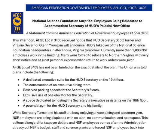 National Science Foundation Surprise: Employees Being Relocated to
Accommodate Secretary of HUD’s Palatial New Office
A Statement from the American Federation of Government Employees Local 3403
This afternoon, AFGE Local 3403 received notice that HUD Secretary Scott Turner and
Virginia Governor Glenn Youngkin will announce HUD’s takeover of the National Science
Foundation headquarters in Alexandria, Virginia tomorrow. Currently more than 1,833 NSF
employees work in the building. Many were forced to relocate to Northern Virginia with very
short notice and at great personal expense when return to work orders were given.
AFGE Local 3403 has not been briefed on the exact details of the plan. The Union was told
plans include the following:
• A dedicated executive suite for the HUD Secretary on the 19th floor.
• The construction of an executive dining room.
• Reserved parking spaces for the Secretary’s 5 cars.
• Exclusive use of one elevator for the Secretary.
• A space dedicated to hosting the Secretary’s executive assistants on the 18th floor.
• A potential gym for the HUD Secretary and his family.
While Secretary Turner and his staff are busy enjoying private dining and a custom gym,
NSF employees are being displaced with no plan, no communication, and no respect. This
callous disregard for taxpayer dollars and NSF employees comes after the Administratio