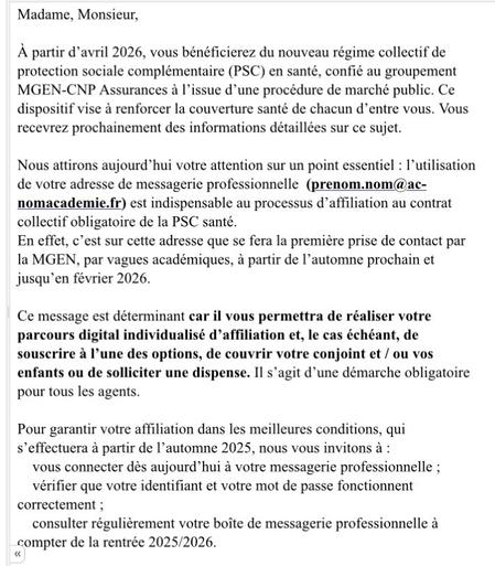 Message du Ministère « Madame, Monsieur, À partir d'avril 2026, vous bénéficierez du nouveau régime collectif de protection sociale complémentaire (PSC) en santé, confie au groupement MGEN-CNP Assurances à l'issue d'une procédure de marché public. Ce dispositif vise à renforcer la couverture santé de chacun d'entre vous. Vous recevrez prochainement des informations détaillées sur ce sujet. Nous attirons aujourd'hui votre attention sur un point essentiel : l'utilisation de votre adresse de messagerie professionnelle (prenom.nom@ac- nomacademie.fr) est indispensable au processus d'affiliation au contrat collectif obligatoire de la PSC santé. En effet, c'est sur cette adresse que se fera la première prise de contact par la MGEN, par vagues académiques, à partir de l'automne prochain et jusqu'en février 2026. Ce message est déterminant car il vous permettra de réaliser votre parcours digital individualisé d'affiliation et, le cas échéant, de souscrire à l'une des options, de couvrir votre conjoint et / ou vos enfants ou de solliciter une dispense. Il s'agit d'une démarche obligatoire pour tous les agents. Pour garantir votre affiliation dans les meilleures conditions, qui s'effectuera à partir de l'automne 2025, nous vous invitons à : vous connecter dès aujourd'hui à votre messagerie professionnelle; vérifier que votre identifiant et votre mot de passe fonctionnent correctement; consulter régulièrement votre boîte de messagerie professionnelle à compter de la rentrée 2025/2026. »