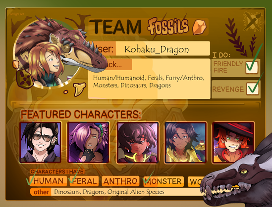Artfight ID Card that says "Team Fossils"
User: Kohaku_Dragon
I Attack: Human/Humanoid, Ferals, Furry/Anthro, Monsters, Dinosaurs, Dragons
I Do: Friendly Fire and Revenge
Featured Characters (shows a thumbnail of 5 characters): Altair, Rigel, Fenrir, Rhea, and Apollo
Characters I Have: Human, Feral, Monster
Other: Dinosaurs, Dragons, Original Alien Species
The main image is of a girl smiling with an alioramus. There's also a creature on the bottom right corner poking his head onto the card.