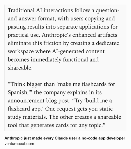 Text Shot: Traditional AI interactions follow a question-and-answer format, with users copying and pasting results into separate applications for practical use. Anthropic’s enhanced artifacts eliminate this friction by creating a dedicated workspace where AI-generated content becomes immediately functional and shareable.

“Think bigger than ‘make me flashcards for Spanish,'” the company explains in its announcement blog post. “Try ‘build me a flashcard app.’ One request gets you static study materials. The other creates a shareable tool that generates cards for any topic.”