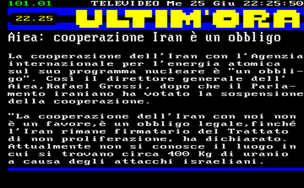 22.25 
La cooperazione dell'Iran con l'Agenzia internazionale per l'energia atomica sul suo programma nucleare è "un obbligo". Così il direttore generale dell' Aiea,Rafael Grossi, dopo che il Parlamento iraniano ha votato la sospensione della cooperazione. 
"La cooperazione dell'Iran con noi non è un favore,è un obbligo legale,finché l'Iran rimane firmatario del Trattato di non proliferazione, ha dichiarato. 
Attualmente non si conosce il luogo in cui si trovano circa 400 Kg di uranio a causa degli attacchi israeliani.