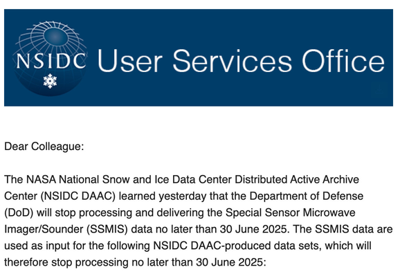 Screenshot from NSIDC that says: "Dear Colleague:

The NASA National Snow and Ice Data Center Distributed Active Archive Center (NSIDC DAAC) learned yesterday that the Department of Defense (DoD) will stop processing and delivering the Special Sensor Microwave Imager/Sounder (SSMIS) data no later than 30 June 2025. The SSMIS data are used as input for the following NSIDC DAAC-produced data sets, which will therefore stop processing no later than 30 June 2025:"