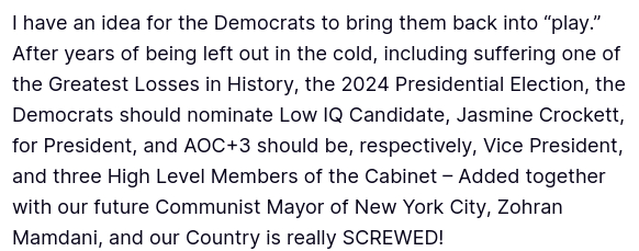 DementiaDons secretion reads:
"I have an idea for the Democrats to bring them back into “play.” After years of being left out in the cold, including suffering one of the Greatest Losses in History, the 2024 Presidential Election, the Democrats should nominate Low IQ Candidate, Jasmine Crockett, for President, and AOC+3 should be, respectively, Vice President, and three High Level Members of the Cabinet – Added together with our future Communist Mayor of New York City, Zohran Mamdani, and our Country is really SCREWED!"
source: https://truthsocial.com/@realDonaldTrump/posts/114745592965123786