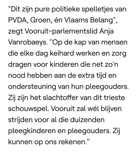 "Dit zijn pure politieke spelletjes van PVDA, Groen, én Vlaams Belang", zegt Vooruit-parlementslid Anja Vanrobaeys. "Op de kap van mensen die elke dag keihard werken en zorg dragen voor kinderen die net zo'n nood hebben aan de extra tijd en ondersteuning van hun pleegouders. Zij zijn het slachtoffer van dit trieste schouwspel. Vooruit zal wél blijven strijden voor al die duizenden pleegkinderen en pleegouders. Zij kunnen op ons rekenen."