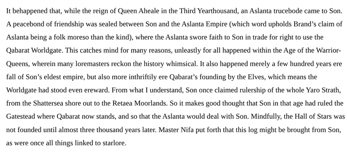 It behappened that, while the reign of Queen Aheale in the Third Yearthousand, an Aslanta trucebode came to Son. A peacebond of friendship was sealed between Son and the Aslanta Empire (which word upholds Brand’s claim of Aslanta being a folk moreso than the kind), where the Aslanta swore faith to Son in trade for right to use the Qabarat Worldgate. This catches mind for many reasons, unleastly for all happened within the Age of the Warrior-Queens, wherein many loremasters reckon the history whimsical. It also happened merely a few hundred years ere fall of Son’s eldest empire, but also more inthriftily ere Qabarat’s founding by the Elves, which means the Worldgate had stood even ereward. From what I understand, Son once claimed rulership of the whole Yaro Strath, from the Shattersea shore out to the Retaea Moorlands. So it makes good thought that Son in that age had ruled the Gatestead where Qabarat now stands, and so that the Aslanta would deal with Son. Mindfully, the Hall of Stars was not founded until almost three thousand years later. Master Nifa put forth that this log might be brought from Son, as were once all things linked to starlore.